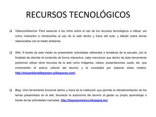 RECURSOS TECNOLÓGICOS
 Videoconferencia: Para asesorar a los niños sobre el uso de los recursos tecnológicos a utilizar, así
como motivarlos e introducirlos al uso de la web dentro y fuera del aula, y debatir sobre temas
relacionados con el medio ambiente.
 Wiki: A través de este medio se presentarán actividades referentes a temáticas de la escuela, con la
finalidad de abordar el contenido de forma interactiva, cabe mencionar que dentro de ésta herramienta
podremos utilizar otros recursos de la web como imágenes, videos, presentaciones, audio, etc. que
incrementen el acervo cultural del alumno y la curiosidad por explorar estos medios.
http://eduambientalbegreen.wikispaces.com/
 Blog: Una herramienta funcional dentro y fuera de la institución que permita la retroalimentación de los
temas presentados en el wiki, favorecer la autonomía del alumno al gestar su propio aprendizaje a
través de las actividades marcadas. http://begreenmexico.blogspot.mx/
 