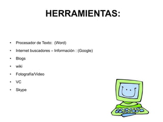 HERRAMIENTAS:
• Procesador de Texto: (Word)
• Internet buscadores – Información : (Google)
• Blogs
• wiki
• Fotografía/Video
• VC
• Skype
 