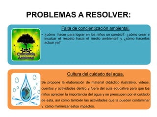 PROBLEMAS A RESOLVER:
Falta de concientización ambiental.
• ¿cómo hacer para lograr en los niños un cambio?, ¿cómo crear e
inculcar el respeto hacia el medio ambiente? y ¿cómo hacerlos
actuar ya?
Cultura del cuidado del agua.
Se propone la elaboración de material didáctico ilustrativo, videos,
cuentos y actividades dentro y fuera del aula educativa para que los
niños aprecien la importancia del agua y se preocupen por el cuidado
de esta, así como también las actividades que la pueden contaminar
y cómo minimizar estos impactos.
 