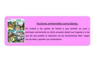 Acciones ambientales comunitarias.
Se invitará a los padres de familia a que también se unan y
participen activamente en dicho proyecto desde sus hogares y a los
que les sea posible la utilización de las herramientas Web, hagan
uso de ellas y aporten sus comentarios.
 