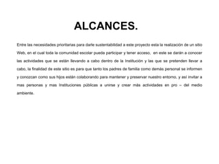 ALCANCES.
Entre las necesidades prioritarias para darle sustentabilidad a este proyecto esta la realización de un sitio
Web, en el cual toda la comunidad escolar pueda participar y tener acceso, en este se darán a conocer
las actividades que se están llevando a cabo dentro de la Institución y las que se pretenden llevar a
cabo, la finalidad de este sitio es para que tanto los padres de familia como demás personal se informen
y conozcan como sus hijos están colaborando para mantener y preservar nuestro entorno, y así invitar a
mas personas y mas Instituciones públicas a unirse y crear más actividades en pro – del medio
ambiente.
 