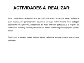 ACTIVIDADES A REALIZAR:
Hacer que camine un proyecto como el que nos ocupa, no solo requiere del trabajo solitario de
quien investiga, sino por el contrario, requiere de un equipo multidisciplinario donde participen
especialistas en: agronomía, conocimiento del medio ambiente, pedagogos, y el respaldo de
instituciones públicas y privadas para ver de qué manera podían integrarse al proyecto y dar su
apoyo.
Es así como se inicia un periodo de tocar puertas a efecto del logro del proyecto anteriormente
planteado.
 
