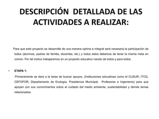 DESCRIPCIÓN DETALLADA DE LAS
ACTIVIDADES A REALIZAR:
Para que este proyecto se desarrolle de una manera optima e integral será necesaria la participación de
todos (alumnos, padres de familia, docentes, etc.) y todos estos debemos de tener la misma meta en
común. Por tal motivo trabajaremos en un proyecto educativo nacido de todos y para todos.
• ETAPA 1:
Primeramente se dará a la tarea de buscar apoyos, (Instituciones educativas como el CUSUR, ITCG,
CEFOFOR, Departamento de Ecología, Presidencia Municipal, Profesores e Ingenieros) para que
apoyen con sus conocimientos sobre el cuidado del medio ambiente, sustentabilidad y demás temas
relacionados.
 