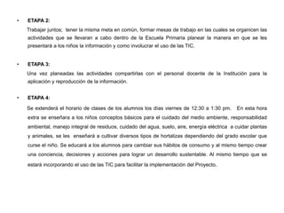 • ETAPA 2:
Trabajar juntos; tener la misma meta en común, formar mesas de trabajo en las cuales se organicen las
actividades que se llevaran a cabo dentro de la Escuela Primaria planear la manera en que se les
presentará a los niños la información y como involucrar el uso de las TIC.
• ETAPA 3:
Una vez planeadas las actividades compartirlas con el personal docente de la Institución para la
aplicación y reproducción de la información.
• ETAPA 4:
Se extenderá el horario de clases de los alumnos los días viernes de 12:30 a 1:30 pm. En esta hora
extra se enseñara a los niños conceptos básicos para el cuidado del medio ambiente, responsabilidad
ambiental, manejo integral de residuos, cuidado del agua, suelo, aire, energía eléctrica a cuidar plantas
y animales, se les enseñará a cultivar diversos tipos de hortalizas dependiendo del grado escolar que
curse el niño. Se educará a los alumnos para cambiar sus hábitos de consumo y al mismo tiempo crear
una conciencia, decisiones y acciones para lograr un desarrollo sustentable. Al mismo tiempo que se
estará incorporando el uso de las TIC para facilitar la implementación del Proyecto.
 