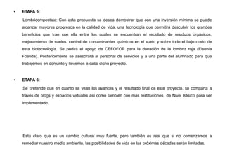 • ETAPA 5:
Lombricompostaje: Con esta propuesta se desea demostrar que con una inversión mínima se puede
alcanzar mayores progresos en la calidad de vida, una tecnología que permitirá descubrir los grandes
beneficios que trae con ella entre los cuales se encuentran el reciclado de residuos orgánicos,
mejoramiento de suelos, control de contaminantes químicos en el suelo y sobre todo el bajo costo de
esta biotecnología. Se pedirá el apoyo de CEFOFOR para la donación de la lombriz roja (Eisenia
Foetida). Posteriormente se asesorará al personal de servicios y a una parte del alumnado para que
trabajemos en conjunto y llevemos a cabo dicho proyecto.
• ETAPA 6:
Se pretende que en cuanto se vean los avances y el resultado final de este proyecto, se comparta a
través de blogs y espacios virtuales así como también con más Instituciones de Nivel Básico para ser
implementado.
Está claro que es un cambio cultural muy fuerte, pero también es real que si no comenzamos a
remediar nuestro medio ambiente, las posibilidades de vida en las próximas décadas serán limitadas.
 