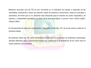 Debemos reconocer que las TIC se han convertido en un elemento de impulso y desarrollo de las
sociedades, alcanzando a todos los sectores; desde los políticos y económicos, hasta los culturales y
educativos, de forma que su no utilización esta influyendo para la creación de zonas marginales y de
pobreza y marginalidad tecnológica es decir; de lo que se empieza a conocer como “brecha digital”.
(Cabero 2004).
Es precisamente de estos dos componentes: Educación Ambiental y TIC, de lo que vamos a tratar en el
presente trabajo.
Se pretende utilizar las TIC como herramienta fundamental en el proceso de enseñanza aprendizaje,
dándole diferentes usos y aplicaciones lógicas que contribuyan a la enseñanza de los niños hacia el
medio ambiente y la naturaleza.
 