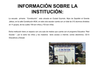 INFORMACIÓN SOBRE LA
INSTITUCIÓN:
La escuela primaria “Constitución” esta ubicada en Ciudad Guzmán, Mpio de Zapotlán el Grande
Jalisco, en la calle Constitución #534, en este ciclo escolar cuenta con un total de 312 alumnos divididos
en 11 grupos, de los cuales 159 son niños y 153 son niñas.
Dicha institución tiene un espacio con una aula de medios que cuenta con el programa Educativo “Red
Escolar “, por lo tanto los niños y los maestros tiene acceso a internet, correo electrónico, CD S
Educativos y Edusat.
 