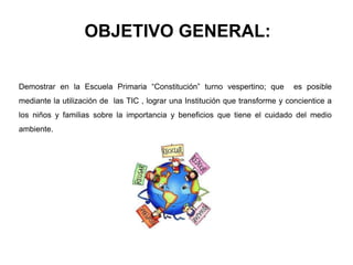 OBJETIVO GENERAL:
Demostrar en la Escuela Primaria “Constitución” turno vespertino; que es posible
mediante la utilización de las TIC , lograr una Institución que transforme y concientice a
los niños y familias sobre la importancia y beneficios que tiene el cuidado del medio
ambiente.
 