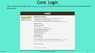 Steps for Solve the problem
• Step 1: First create the database name dvwa in
http://localhost/phpmyadmin/
• Step 2:Remove the password from config.inc.php file
find this line
$_DVWA[ 'db_password' ] = 'p@ssword';
and remove ‘p@ssword’
• Step 3:Go to the C:xamppphp and find php.ini and open in
notepad and find this line: allow_url_include=Off and remove
Off and write On
• Step 4:Provide recaptcha key in config.inc.php
$_DVWA[ 'recaptcha_public_key' ] = '6LdK7xITAAzzAAJQTfL7fu6I-0aPl8KHHieAT_yJg';
$_DVWA[ 'recaptcha_private_key' ] = '6LdK7xITAzzAAL_uw9YXVUOPoIHPZLfw2K1n5NVQ';
Note:After all step please restart your apache and mysql in xammp which is mandatory.
28-09-2017 Preapared By:Soham Kansodaria 12
 