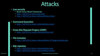 Cont. Attacks
• Insecure File Upload
• http://127.0.0.1/dvwa/vulnerabilities/upload/
• Reflected Cross Site Scripting
• http://127.0.0.1/dvwa/vulnerabilities/xss_r/
• Stored Cross Site Scripting
• http://127.0.0.1/dvwa/vulnerabilities/xss_s/
• Full path Disclosure
• Site wide. Set PHPSESSID to NULL. (Null Session Cookie)
http://www.owasp.org/index.php/Full_Path_Disclosure
• Authentication bypass
• If the admin changes the default password (password) and the 'attacker'
knows what the default password is.The 'attacker' may access
http://127.0.0.1/dvwa/setup.php to reset the database including the
password.
28-09-2017 Preapared By:Soham Kansodaria 17
 