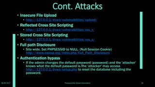 BruteForce ,Command Execution and other attacks
• For BruteForce ,Command Execution and other attacks use Software like
burpsuite, w3af,Vega, Skipfish, Netsparker, WebSurgery, IBM Rational
AppScan and etc.
• Burpsuite download: https://portswigger.net/burp/freedownload
• W3af download: w3af - Open SourceWeb Application Security Scanner
• Vega download: Free and Open SourceWeb ApplicationVulnerability
Scanner
• Skipfish download: Downloads - skipfish - web application security
scanner - Google Project Hosting
• Netsparker download: Download aTrial of NetsparkerWeb Application
Security Scanner
• Websurgery download: SunriseTechnologies
• IBM Rational AppScan download: IBM Security AppScan
28-09-2017 Preapared By:Soham Kansodaria 18
 