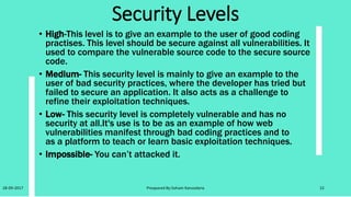 PHP-IDS
• PHP-IDS is a popular PHP Intrusion Detection System (IDS) also
known as aWebApplication Firewall (WAF).
• PHP-IDS works by filtering any user supplied input against a
blacklist of potentially malicious code.
• PHP-IDS is used in DVWA to serve as a live example of howWAFs
can help improve security in web applications and in some cases
howWAFs can be circumvented.
• PHP-IDS can be enabled or disabled at the click of a button.
• DVWA has explicit written permission from the owner of PHPIDS
Mario Heiderich for it to be included and distributed within DVWA
as long as the licensing is left intact.
• For further information on PHP-IDS please visit; http://www.php-
ids.org
28-09-2017 Preapared By:Soham Kansodaria 22
 