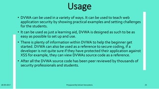 Refernce for learn DVWA
• dvwa video tutorial series:
• 1-installation of dvwa https://youtu.be/fc7nzhdrcui
• 2-bruteforce attack low | medium | high https://youtu.be/6h3nb7rwpvc
• 3-command injection low | medium | high https://youtu.be/0ln7nscqlai
• 4-file inclusion low | medium | high https://youtu.be/f9oxaenez_e
• 5-file upload low | medium | high https://youtu.be/zajcl2hdoey
• 6-sql injection low | medium | high https://youtu.be/q2ekwm9kfke
28-09-2017 Preapared By:Soham Kansodaria 25
 