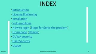 Introduction
• DamnVulnerableWeb Application (DVWA) is a PHP/MySQL web application that is
damn vulnerable.
• Its main goals are to be an aid for security professionals to test their skills and tools
in a legal environment, help web developers better understand the processes of
securing web applications and aid teachers/students to teach/learn web application
security in a class room environment.
• The DVWA project started in December 2008 and has steadily grown in popularity.
• It is now used by thousands of security professionals, students and teachers world
wide.
• DVWA is now included in popular penetration testing Linux distributions such as
SamuraiWebTesting Framework and many others.
28-09-2017 Preapared By:Soham Kansodaria 3
 