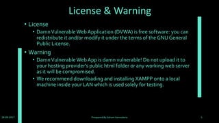 Installation
• DVWA is a web application coded in PHP that uses a MySQL
back-end database.
• DVWA needs a web server, PHP and MySQL installed in order
to run.The easiest way to install DVWA is to download and
install 'XAMPP' if you do not already have a web server setup.
• XAMPP can be downloaded from:
http://www.apachefriends.org/en/xampp.html
• Then download DVWA from:
https://github.com/ethicalhack3r/DVWA/archive/master.zip
28-09-2017 Preapared By:Soham Kansodaria 5
 