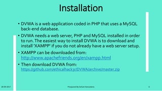 Cont. Installation
• After download DVWA uncompressed it.
• Linux
• Now put the uncompressed folder DVWA into ʻ/opt/lampp/htdocs’.
Start Apache with the following command; ʻsudo /opt/lampp/lamp
start’.And then DVWA should be accessible from your browser at
http://127.0.0.1/dvwa.
• Windows
• Now put the uncompressed folder DVWA into ʻC:XAMPPhtdocs’.And
then DVWA should be accessible from your browser at
http://127.0.0.1/dvwa.
28-09-2017 Preapared By:Soham Kansodaria 6
 