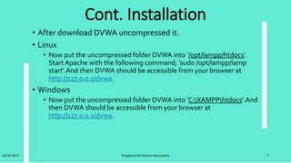Vulnerbilities
• DVWA as the name suggests is vulnerable to the most common
types of web application vulnerabilities.
• DVWA incorporates most of the Open Web Application Security
Project's (OWASP) top 10 web application security risks for
2010 as reported in the OWASPTOP 10 document.
• The OWASPTop 10 Web Application Security Risks for 2017 are
in next slide:
28-09-2017 Preapared By:Soham Kansodaria 7
 