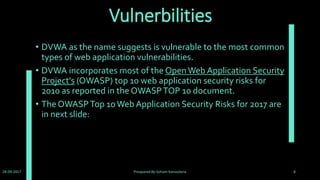 OWASP top 10 2017
• A1 :SQL Injection
• A2 :Broken Authentication and Session Management
• A3 :Cross-Site Scripting (XSS)
• A4 :Broken Access Control
• A5 :Security Misconfiguration
• A6 :Sensitive Data Exposure
• A7 :Insufficient Attack Protection (+T10)
• A8 :Cross-Site Request Forgery (CSRF)
• A9 :Using Components with Known Vulnerabilities
• A10 :Underprotected APIs
• Find OWASP top 10 of 2017 at : https://github.com/OWASP/Top10/issues
28-09-2017 Preapared By:Soham Kansodaria 8
 