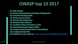 Vulnerbilities
Some of the web application vulnerabilities which DVWA contains;
• Brute Force: HTTP Form Brute Force login page; used to test password brute
force tools and show the insecurity of weak passwords.
• Command Execution: Executes commands on the underlying operating
system.
• Cross Site Request Forgery (CSRF): Enables an ʻattackerʼ to change the
applications admin password.
• File Inclusion: Allows an ʻattackerʼ to include remote/local files into the web
application.
• SQL Injection: Enables an ʻattackerʼ to inject SQL statements into an HTTP
form input box. DVWA includes Blind and Error based SQL injection.
• Insecure File Upload: Allows an ʻattackerʼ to upload malicious files on to the
web server.
• Cross Site Scripting (XSS): An ʻattackerʼ can inject their own scripts into the
web application/database. DVWA includes Reflected and Stored XSS.
• Easter eggs: Full path Disclosure,Authentication bypass and some others.
28-09-2017 Preapared By:Soham Kansodaria 9
 