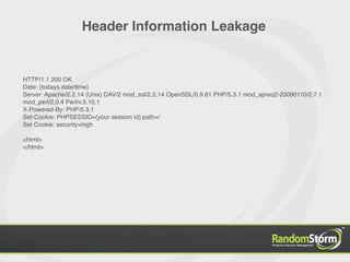 Header Information Leakage


HTTP/1.1 200 OK
Date: {todays date/time}
Server: Apache/2.2.14 (Unix) DAV/2 mod_ssl/2.2.14 OpenSSL/0.9.81 PHP/5.3.1 mod_apreq2-20090110/2.7.1
mod_perl/2.0.4 Perl/v.5.10.1
X-Powered-By: PHP/5.3.1
Set-Cookie: PHPSESSID={your session id} path=/
Set Cookie: security=high

<html>
</html>
 