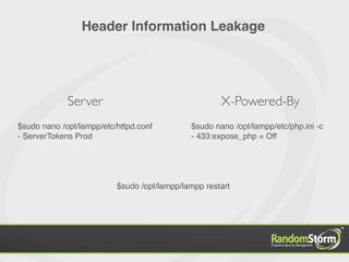 Header Information Leakage




             Server                                  X-Powered-By
$sudo nano /opt/lampp/etc/httpd.conf         $sudo nano /opt/lampp/etc/php.ini -c
- ServerTokens Prod                          - 433:expose_php = Off




                          $sudo /opt/lampp/lampp restart
 