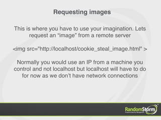 Requesting images

This is where you have to use your imagination. Lets
       request an “image” from a remote server

<img src="http://localhost/cookie_steal_image.html" >

 Normally you would use an IP from a machine you
control and not localhost but localhost will have to do
   for now as we donʼt have network connections
 