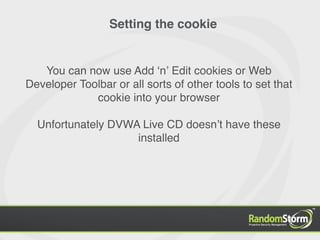 Setting the cookie


   You can now use Add ʻnʼ Edit cookies or Web
Developer Toolbar or all sorts of other tools to set that
             cookie into your browser

  Unfortunately DVWA Live CD doesnʼt have these
                    installed
 