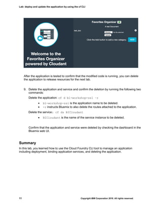 Lab: deploy and update the application by using the cf CLI
11 Copyright IBM Corporation 2016. All rights reserved.
After the application is tested to confirm that the modified code is running, you can delete
the application to release resources for the next lab.
9. Delete the application and service and confirm the deletion by running the following two
commands:
Delete the application: cf d bl-workshop-ssl –r
 bl-workshop-ssl is the application name to be deleted.
 -r instructs Bluemix to also delete the routes attached to the application.
Delete the service: cf ds BICloudant
 BICloudant is the name of the service instance to be deleted.
Confirm that the application and service were deleted by checking the dashboard in the
Bluemix web UI.
Summary
In this lab, you learned how to use the Cloud Foundry CLI tool to manage an application
including deployment, binding application services, and deleting the application.
 