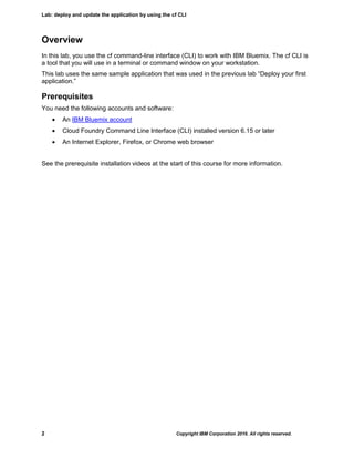 Lab: deploy and update the application by using the cf CLI
2 Copyright IBM Corporation 2016. All rights reserved.
Overview
In this lab, you use the cf command-line interface (CLI) to work with IBM Bluemix. The cf CLI is
a tool that you will use in a terminal or command window on your workstation.
This lab uses the same sample application that was used in the previous lab “Deploy your first
application.”
Prerequisites
You need the following accounts and software:
 An IBM Bluemix account
 Cloud Foundry Command Line Interface (CLI) installed version 6.15 or later
 An Internet Explorer, Firefox, or Chrome web browser
See the prerequisite installation videos at the start of this course for more information.
 