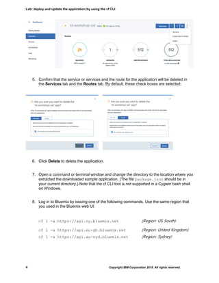 Lab: deploy and update the application by using the cf CLI
4 Copyright IBM Corporation 2016. All rights reserved.
5. Confirm that the service or services and the route for the application will be deleted in
the Services tab and the Routes tab. By default, these check boxes are selected:
6. Click Delete to delete the application.
7. Open a command or terminal window and change the directory to the location where you
extracted the downloaded sample application. (The file package.json should be in
your current directory.) Note that the cf CLI tool is not supported in a Cygwin bash shell
on Windows.
8. Log in to Bluemix by issuing one of the following commands. Use the same region that
you used in the Bluemix web UI:
cf l -a https://api.ng.bluemix.net (Region: US South)
cf l -a https://api.eu-gb.bluemix.net (Region: United Kingdom)
cf l -a https://api.au-syd.bluemix.net (Region: Sydney)
 