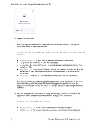 Lab: deploy and update the application by using the cf CLI
6 Copyright IBM Corporation 2016. All rights reserved.
14. Deploy the application.
Push the application to Bluemix by entering the following command. Change the
application name to your unique name:
cf push bl-workshop-ssl -c "node app.js" -m 128M --no-manifest --
no-start
 bl-workshop-ssl is your unique application name and host name.
 -c specifies the command to start the application.
 -m specifies the amount of memory to allocate to each application instance. The
default is 1 GB.
 --no-manifest instructs to CLI tool to ignore the supplied manifest file. This will
allow the Cloudant database instance that you just created to be linked to the
application.
 --no-start instructs to CLI tool not to automatically start the application.
You don't automatically start the application because it needs a database to run. You
must link the Cloudant database instance to the application before you start the
application. In Cloud Foundry, the action of linking is described as binding the service
instance.
15. Link the database and application by using the following command. Substitute the
application name and service instance names that you used previously:
cf bs bl-workshop-ssl BICloudant
 bl-workshop-ssl is the unique application name used to deploy.
 BICloudant is the service instance name used when the service is deployed.
 