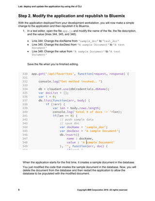Lab: deploy and update the application by using the cf CLI
8 Copyright IBM Corporation 2016. All rights reserved.
Step 2. Modify the application and republish to Bluemix
With the application deployed from your development workstation, you will now make a simple
change to the application and then republish it to Bluemix.
1. In a text editor, open the file app.js and modify the name of the file, the file description,
and the value (lines 344, 345, and 348):
 Line 344: Change the docName from 'sample_doc' to 'test_doc'
 Line 345: Change the docDesc from 'A sample Document' to 'A test
Document'
 Line 348: Change the value from 'A sample Document' to 'A test
Document'
Save the file when you’re finished editing.
When the application starts for the first time, it creates a sample document in the database.
You just modified the code that creates the sample document in the database. Now, you will
delete the document from the database and then restart the application to allow the
database to be populated with the modified document.
 