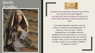 “con gran angustia comenzó a orar al
Señor y a llorar desconsoladamente. 11
Entonces hizo este voto: «Señor
Todopoderoso, si te dignas mirar la
desdicha de esta sierva tuya, y si en vez de
olvidarme te acuerdas de mí y me concedes
un hijo varón, yo te lo entregaré para toda
su vida, y nunca se le cortará el cabello”.
(1 Samuel 1:10,11)
Ana
“petición”
Las peticiones elevadas a Dios por sus ciervos
son oraciones de olor fragante.
La oración de Ana nos ilustra la manera de
cómo debemos llevar nuestras peticiones a
Dios.
 