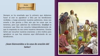 Jesús
“agradecimiento”
Siempre se ha enseñado que lo primero que debemos
hacer al orar es agradecer a Dios por las bendiciones
recibidas, y luego presentar nuestras peticiones. Jesús nos
enseña a dar gracias a Dios aún por las cosas que no
tenemos, pero que sabemos las recibiremos. Gratitud es
reconocer que Dios nos escucha independientemente de
que la respuesta no sea como nosotros deseamos. Gracias
Señor por escuchar nuestras oraciones; y otro motivo para
agradecer es que hoy estamos aquí disfrutando de sus
bendiciones.
¡Sean bienvenidos a la casa de oración del
Señor!
 