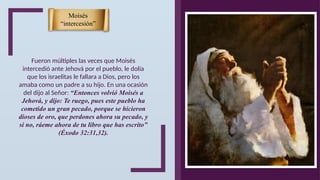 Fueron múltiples las veces que Moisés
intercedió ante Jehová por el pueblo, le dolía
que los israelitas le fallara a Dios, pero los
amaba como un padre a su hijo. En una ocasión
del dijo al Señor: “Entonces volvió Moisés a
Jehová, y dijo: Te ruego, pues este pueblo ha
cometido un gran pecado, porque se hicieron
dioses de oro, que perdones ahora su pecado, y
si no, ráeme ahora de tu libro que has escrito”
(Éxodo 32:31,32).
Moisés
“intercesión”
 