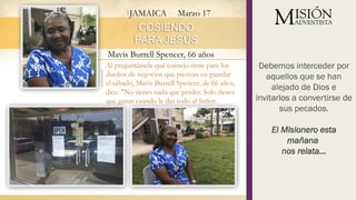 JAMAICA Marzo 17
Al preguntársele qué consejo tiene para los
dueños de negocios que piensan en guardar
el sábado, Mavis Burrell Spencer, de 66 años,
dice: "No tienes nada que perder. Solo tienes
que ganar cuando le das todo al Señor.
Debemos interceder por
aquellos que se han
alejado de Dios e
invitarlos a convertirse de
sus pecados.
El Misionero esta
mañana
nos relata…
COSIENDO
PARA JESÚS
Mavis Burrell Spencer, 66 años
 