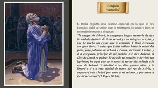 La Biblia registra una oración especial en la que el rey
Ezequías pidió al señor que le restituyera la salud y Dios le
contestó de manera singular:
“Te ruego, oh Jehová, te ruego que hagas memoria de que
he andado delante de ti en verdad y con íntegro corazón, y
que he hecho las cosas que te agradan. Y lloró Ezequías
con gran lloro. Y antes que Isaías saliese hasta la mitad del
patio, vino palabra de Jehová a Isaías, diciendo: Vuelve, y
di a Ezequías, príncipe de mi pueblo: Así dice Jehová, el
Dios de David tu padre: Yo he oído tu oración, y he visto tus
lágrimas; he aquí que yo te sano; al tercer día subirás a la
casa de Jehová. Y añadiré a tus días quince años, y te
libraré a ti y a esta ciudad de mano del rey de Asiria; y
ampararé esta ciudad por amor a mí mismo, y por amor a
David mi siervo” (2 Reyes 20:3-6).
Ezequías
“sanación”
 