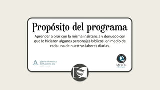 Aprender a orar con la misma insistencia y denuedo con
que lo hicieron algunos personajes bíblicos, en medio de
cada una de nuestras labores diarias.
 