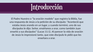 El Padre Nuestro o “la oración modelo” que registra la Biblia, fue
una respuesta de Jesús a la petición de su discípulo: “Aconteció que
estaba Jesús orando en un lugar, y cuando terminó, uno de sus
discípulos le dijo: Señor, enséñanos a orar, como también Juan
enseñó a sus discípulos” (Lucas 11:1). Al parecer la vida de oración
de Jesús lo impresionó tanto, que este discípulo le pidió que les
enseñara a orar.
 