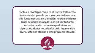 Tanto en el Antiguo como en el Nuevo Testamento
tenemos ejemplos de personas que tuvieron una
vida fundamentada en la oración. Fueron oraciones
llenas de poder aprobadas por el Espíritu Santo,
que brotaron de corazones agradecidos y en
algunas ocasiones necesitados de la intervención
divina. Estemos atentos a este programa titulado:
 