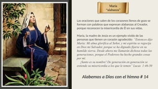 Las oraciones que salen de los corazones llenos de gozo se
forman con palabras que expresan alabanzas al Creador,
porque reconocen la misericordia de Él en sus vidas.
María, la madre de Jesús es un ejemplo vívido de las
personas que tienen un corazón agradecido: “Entonces dijo
María: Mi alma glorifica al Señor, y mi espíritu se regocija
en Dios mi Salvador, porque se ha dignado fijarse en su
humilde sierva. Desde ahora me llamarán dichosa todas las
generaciones, porque el Poderoso ha hecho grandes cosas
por mí.
¡Santo es su nombre! De generación en generación se
extiende su misericordia a los que le temen” Lucas 1:46-50
María
“alabanza”
Alabemos a Dios con el himno # 14
 
