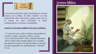 La oración de Daniel ha sido la preferida por muchos
lectores de la Biblia. Él había recibido un trato
especial del cielo, tenía fama y poder, pero esto no
lo eximía de estar conectado al Señor
continuamente y reconocer su grandeza.
Leamos la lectura bíblica de esta mañana.
“Y volví mi rostro a Dios el Señor, buscándole en
oración y ruego, en ayuno, cilicio y ceniza.
Y oré a Jehová mi Dios e hice confesión diciendo:
Ahora, Señor, Dios grande, digno de ser temido,
que guardas el pacto y la misericordia con los que
te aman y guardan tus mandamientos;” (Daniel
9:3,4)
Daniel
“humildad”
 