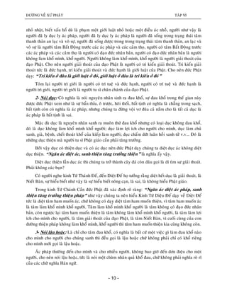 ÑÖÔØNG VEÀ XÖÙ PHAÄT TAÄP VI
- 10 -
nhoû nhaët, bieát xaáu hoå duø laø phaïm moät giôùi luaät nhoû hoaëc moät ñieàu aùc nhoûû, ngöôøi nhö vaäy laø
ngöôøi ñaõ ly duïc ly aùc phaùp, ngöôøi ñaõ ly duïc ly aùc phaùp laø ngöôøi ñaõ soáng trong traïng thaùi taâm
thanh thaûn an laïc vaø voâ söï, ngöôøi ñaõ soáng ñöôïc trong trong traïng thaùi taâm thanh thaûn, an laïc vaø
voâ söï laø ngöôøi taâm Baát Ñoäng tröôùc caùc aùc phaùp vaø caùc caûm thoï, ngöôøi coù taâm Baát Ñoäng tröôùc
caùc aùc phaùp vaø caùc caûm thoï laø ngöôøi coù ñaïo ñöùc nhaân baûn, ngöôøi coù ñaïo ñöùc nhaân baûn laø ngöôøi
khoâng laøm khoå mình, khoå ngöôøi. Ngöôøi khoâng laøm khoå mình, khoå ngöôøi laø ngöôøi giaûi thoaùt cuûa
ñaïo Phaät. Cho neân ngöôøi giaûi thoaùt cuûa ñaïo Phaät laø ngöôøi coù tri kieán giaûi thoaùt. Tri kieán giaûi
thoaùt töùc laøø ñöùc haïnh, trí kieán giaûi thoaùt vaø ñöùc haïnh laø giôùi luaät cuûa Phaät. Cho neân ñöùc Phaät
daïy: “Tri kieán ôû ñaâu laø giôùi luaät ôû ñoù, giôùi luaät ôû ñaâu laø tri kieán ôû ñoù”
Toùm laïi ngöôøi trì giôùi laø ngöôøi coù trí tueä vaø ñöùc haïnh, ngöôøi coù trí tueä vaø ñöùc haïnh laø
ngöôøi trì giôùi, ngöôøi trì giôùi laø ngöôøi tu só chaân chaùnh cuûa ñaïo Phaät.
2- Noùi duïc: Coù nghóa laø noùi nguyeân nhaân sinh ra ñau khoå, söï ñau khoå trong theá gian naøy
ñöôïc ñöùc Phaät xem nhö laø söï baån thæu, oâ tröôïc, hoâi thoái, baát tònh coù nghóa laø chaúng trong saïch,
baát tònh coøn coù nghóa laø aùc phaùp, nhöng chuùng ta ñöøng voäi vô ñuõa caû naém cho laø taát caû duïc laø
aùc phaùp laø baát tònh laø sai.
Maëc duø duïc laø nguyeân nhaân sanh ra muoân thöù ñau khoå nhöng coù loaïi duïc khoâng ñau khoå,
ñoù laø duïc khoâng laøm khoå mình khoå ngöôøi; duïc laøm lôïi ích cho ngöôøi cho mình, duïc laøm chuû
sanh, giaø, beänh, cheát thoaùt khoå cuûa kieáp laøm ngöôøi; duïc chaám döùt luaân hoài sanh töû v.v... Ñoù laø
nhöõng duïc thieän maø ngöôøi tu só Phaät giaùo caàn phaûi taêng tröôûng.
Bôûi vaäy duïc coù thieän duïc vaø coù aùc duïc neân ñöùc Phaät daïy chuùng ta dieät duïc aùc khoâng dieät
duïc thieän. “Ngaên aùc dieät aùc, sanh thieän taêng tröôûng thieän” laø nghóa aáy vaäy.
Dieät duïc thieän laãn duïc aùc thì chuùng ta trôû thaønh caây ñaù coøn ñaâu goïi laø ñi tìm söï giaûi thoaùt.
Phaûi khoâng caùc baïn?
Coù ngöôøi nghe kinh Töù Thaùnh Ñeá, ñeán Dieät Ñeá hoï töôûng raèng dieät heát duïc laø giaûi thoaùt, laø
Nieát Baøn, söï hieåu bieát nhö vaäy laø söï hieåu bieát noâng caïn, laø sai, laø khoâng hieåu Phaät giaùo.
Trong kinh Töù Chaùnh Caàn ñöùc Phaät ñaõ xaùc ñònh roõ raøng: “Ngaên aùc dieät aùc phaùp, sanh
thieän taêng tröôûng thieän phaùp” nhö vaäy chuùng ta neân hieåu Kinh Töù Dieäu Ñeá daïy veà Dieät Ñeá
töùc laø dieät taâm ham muoán aùc, chöù khoâng coù daïy dieät taâm ham muoán thieän, vì taâm ham muoán aùc
laø taâm laøm khoå mình khoå ngöôøi. Taâm laøm khoå mình khoå ngöôøi laø taâm khoâng coù ñaïo ñöùc nhaân
baûn, coøn ngöôïc laïi taâm ham muoán thieän laø taâm khoâng laøm khoå mình khoå ngöôøi, laø taâm laøm lôïi
ích cho mình cho ngöôøi, laø taâm giaûi thoaùt cuûa ñaïo Phaät, laø taâm Nieát Baøn, vì cuoái cuøng cuûa con
ñöôøng thieän phaùp khoâng laøm khoå mình, khoå ngöôøi thì taâm ham muoán thieän kia cuõng khoâng coøn.
3- Noùi laäu hoaëc: Laø chæ cho taâm ñau khoå, coù nghóa laø baát cöù moät vieäc gì laøm ñau khoå naøo
cho mình cho ngöôøi cho chuùng sanh thì ñeàu goïi laø laäu hoaëc chöù khoâng phaûi chæ coù khoå rieâng
cho mình môùi goïi laø laäu hoaëc.
AÙc phaùp thöôøng ñeán cho mình vaø cho nhieàu ngöôøi, khoâng bao giôø ñeán ñôn ñieäu cho moät
ngöôøi, cho neân noùi laäu hoaëc, töùc laø noùi moät chuøm nhaân quaû khoå ñau, chöù khoâng phaûi nghóa roø ró
cuûa caùc chöõ nghóa Haùn ngöõ.
 