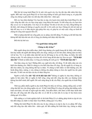 ÑÖÔØNG VEÀ XÖÙ PHAÄT TAÄP VI
- 100 -
Moät baøi keä trong kinh Phaùp Cuù laø moät vieân gaïch xaây toøa laâu ñaøi ñaïo ñöùc nhaân baûn laøm
ngöôøi. Moãi moät vieân gaïch Phaùp Cuù seõ laøm taêng tröôûng tri kieán giaûi thoaùt trong ta, seõ giuùp ñôøi
soáng cuûa chuùng ta gaén chaët vaøo neàn ñaïo ñöùc nhaân baûn - nhaân quaû.
Hôõi caùc baïn thaân thöông! Caùc baïn haõy tu taäp, reøn luyeän taâm mình theo kinh Phaùp Cuù, thì
cuoäc soáng ñaïo ñöùc cuûa caùc baïn caøng ngaøy caøng theâm lôùn maïnh. Vaø ñôøi soáng cuûa caùc baïn traøn
ñaày söï an vui vaø haïnh phuùc. Caùc baïn coù tin chaêng? Tin thì coù lôïi cho caùc baïn, baèng khoâng tin
thì thoâi, chöù chuùng toâi khoâng coù quyeàn caùm doã vaø loâi cuoán caùc baïn. Chuùng toâi chæ noùi moät söï
thaät ñeå may ra ai coù höõu duyeân gaëp phaùp baûo naøy seõ giuùp hoï coù moät cuoäc soáng an laønh thì
chuùng toâi cuõng maõn nguyeän laém roài.
Nhôø coù phaùp nhö theá maø soáng giöõa caùc aùc phaùp, taâm baát ñoäng. Vì chuùng ta ñaõ bieát haän thuø
khoâng theå dieät haän thuø maø chæ coù loøng yeâu thöông môùi ñöôïc dieät haän thuø.
Ñeán baøi keä thöù saùu:
“Vaø ngöôøi khaùc khoâng bieát
Chuùng ta ñaây bò haïi”
Moät ngöôøi duøng taâm nhaãn nhuïc, khôûi loøng thöông yeâu ngöôøi hung döõ öùc hieáp, chöûi maéng,
laøm haïi mình, thì ngöôøi ñôøi khoâng hieåu cho raèng: chuùng ta laø keû heøn nhaùt, khoâng daùm aên thua
vôùi keû kia. Vaø vì söï nhaãn nhòn nhö theá maø keû döõ hung aùc kia seõ laãy löøng, aên hieáp, laán löôùt
chuùng ta nöõa. Vaø neáu chuùng ta aên thua ñuû vôùi keû hung döõ thì nhö vaäy laøm sao goïi: “Töø bi dieät
haän thuø”. Chính söï nhaãn nhuïc vaø loøng yeâu thöông ñoù môùi goïi laø “Töø Bi dieät haän thuø”.
Xin thöa cuøng caùc baïn! Nhöõng ñieàu suy nghó treân ñaây raát ñuùng. Vì ñaõ nhaãn nhòn maø coøn
khôûi taâm thöông yeâu. Nhaát laø chuùng ta coøn bieát chòu thua roài chaïy. Do ñoù ngöôøi aáy coù hung aùc
ñeán bao nhieâu, hoï cuõng khoâng theå haïi ta ñöôïc. Vì chuùng ta bieát nhaãn vaø bieát thöông yeâu, thì
haønh ñoäng thaân, mieäng, yù cuûa chuùng ta khoâng cho pheùp chuùng ta laøm cho ngöôøi kia töùc giaän
hôn nöõa. Vì theá côn saân haän cuûa hoï seõ ñöôïc laéng eâm.
Ngöôøi ta hieåu laàm khi “laáy töø bi dieät haän thuø” khoâng coù nghóa laø chòu thua, khoâng coù
nghóa laø heøn nhaùt. Maø coù nghóa laø bieát soáng, soáng moät ñôøi soáng ñaïo ñöùc cao thöôïng traùnh
khoâng laøm khoå mình, khoã ngöôøi. Ñoù môùi xöùng ñaùng laø ñeä cuûa Phaät, cuûa ngöôøi thoï trì kinh Phaùp
Cuù.
Thôøi nay phaàn nhieàu ngöôøi ta ñoïc kinh Phaùp Cuù thaáy noù raát hay, nhöng chaúng maáy ai bieát
soáng nhö theá naøo cho ñuùng nghóa cuûa noù. Vì theá, kinh Phaùp Cuù cuõng chæ gioáng nhö nhöõng cuoán
kinh saùch khaùc vôùi moät soá ngoân ngöõ raên nhaéc, laøm ñieàu thieän, chöù chöa ai bieát thöïc haønh nhö
theá naøo, ñeå soáng moät ñôøi soáng ñaïo ñöùc vaø coù theå ñi xa hôn nöõa laø tu taäp voâ laäu hoaøn toaøn
chöùng quaû A La Haùn.
Neáu nhöõng ai coù kinh nghieäm bieát roõ thì kinh Phaùp Cuù coù nhöõng phaùp haønh tu taäp töø caên
baûn ñeán nhaäp caùc ñònh vaø thöïc hieän Tam Minh, chöùng quaû A La Haùn.
Nhöõng baøi kinh Phaùp Cuù ñaàu tieân naøy laø daïy chuùng ta tu taäp ly duïc ly aùc phaùp. Ñeå soáng
moät ñôøi soáng ñaïo ñöùc nhaân baûn - nhaân quaû, keá ñeán nhöõng baøi kinh khaùc daïy chuùng ta nhaäp
 