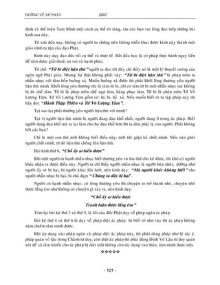 ÑÖÔØNG VEÀ XÖÙ PHAÄT 2007
- 101 -
ñònh vaø theå hieän Tam Minh moät caùch cuï theå roõ raøng, xin caùc baïn vui loøng ñoïc tieáp nhöõng baøi
kinh sau naøy.
Töø xöa ñeán nay, khoâng coù ngöôøi tu chöùng neân khoâng trieån khai ñöôïc kinh naøy thaønh moät
giaùo trình tu taäp cuûa ñaïo Phaät.
Kinh naøy daïy ñaïo ñöùc raát cuï theå vaø thöïc teá. Baét ñaàu hoïc laø coù phaùp thöïc haønh ngay lieàn
ñeå taâm ñöôïc giaûi thoaùt an vui vaø haïnh phuùc.
Töø choã “Töø bi dieät haän thuø” ngöôøi ta ñoïc tôùi ñaây chæ thaáy noù laø moät lyù thuyeát suoâng cuûa
ngoân ngöõ Phaät giaùo. Nhöng Söï thaät khoâng phaûi vaäy: “Töø bi dieät haän thuø” laø phaùp moân tu
nhaãn nhuïc vôùi taâm hoàn buoâng xaû. Muoán buoâng xaû ñöôïc thì phaûi khôûi loøng thöông yeâu ngöôøi
haän thuø mình. Khôûi loøng yeâu thöông töùc laø taâm töø bi, chæ coù taâm töø bi môùi nhaãn nhuïc maø khoâng
bò öùc cheá taâm. Töø bi laø phaùp moân cheá ngöï taâm, haøng phuïc taâm. Töø bi laø phaùp moân Töù Voâ
Löôïng Taâm. Töù Voâ Löôïng Taâm goàm coù: töø, bi, hyû, xaû. Neáu muoán bieát roõ tu taäp phaùp naøy thì
haõy ñoïc “Haønh Thaäp Thieän vaø Töù Voâ Löôïng Taâm”.
Taïi sao laïi phaûi thöông yeâu ngöôøi haän thuø vôùi mình?
Taïi vì ngöôøi haän thuø mình laø ngöôøi ñang ñau khoå nhaát, ngöôøi ñang ôû trong aùc phaùp. Bieát
ngöôøi ñang ñau khoå maø ta laïi laøm cho hoï ñau khoå hôn thì ta ñaâu phaûi laø con ngöôøi. Phaûi khoâng
hôõi caùc baïn?
Chæ laø moät con thuù môùi khoâng bieát ñieàu naøy; môùi töùc giaän keû chöûi mình. Neáu oaùn gheùt
ngöôøi chöûi mình, töø ñoù haän thuø choàng leân haän thuø.
Baøi kinh thöù 6, “Choã aáy ai hieåu ñöôïc”
Khi moät ngöôøi tu haïnh nhaãn nhuïc bieát thöông yeâu vaø tha thöù cho keû khaùc, thì khoù coù ngöôøi
khaùc nhaän ra ñöôïc ñieàu naøy. Ngöôøi ta chæ thaáy ngöôøi nhaãn nhuïc laø ngöôøi heøn nhaùt, döôøng nhö
ngöôøi aáy seõ bò haïi, bò ngöôøi khaùc laán löôùt, neân kinh daïy: “Maø ngöôøi khaùc khoâng bieát” cho
ngöôøi nhaãn nhuïc bò haïi, bò chaø ñaïp: “Chuùng ta ñaây bò haïi”.
Ngöôøi coù haïnh nhaãn nhuïc, coù loøng thöông yeâu thì chuyeän to trôû thaønh nhoû, chuyeän nhoû
ñöôïc laéng eâm nhö khoâng coù chuyeän gì xaûy ra, neân kinh daïy:
“Choã aáy ai hieåu ñöôïc
Tranh luaän ñöôïc laéng eâm”
Toùm laïi baøi keä thöù 3 vaø thöù 5, laø lôøi cuûa ñöùc Phaät daïy veà phaùp ngaên aùc phaùp.
Baøi keä thöù 4 vaø thöù 6 laø daïy veà phaùp dieät aùc phaùp. Ai bieát roõ nhö vaäy thì aùc phaùp khoâng
xaâm chieám taâm mình ñöôïc.
Khi aùp duïng vaøo phaùp ngaên vaø phaùp dieät aùc phaùp naøy, thì phaûi duøng phaùp nhö lyù taùc yù,
phaùp quaùn voâ laäu trong Chaùnh tö duy, coøn dieät aùc phaùp thì phaûi duøng Ñònh Voâ Laäu tö duy quaùn
xeùt ñeå xaû taâm khieán cho aùc phaùp bò dieät maát khoâng coøn taùc duïng vaøo thaân, taâm mình ñöôïc nöõa.

 