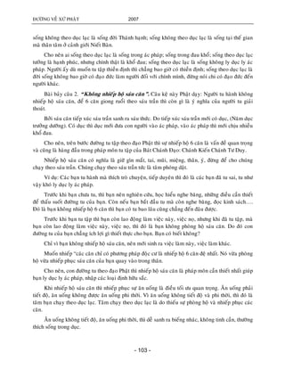 ÑÖÔØNG VEÀ XÖÙ PHAÄT 2007
- 103 -
soáng khoâng theo duïc laïc laø soáng ñôøi Thaùnh haïnh; soáng khoâng theo duïc laïc laø soáng taïi theá gian
maø thaân taâm ôû caûnh giôùi Nieát Baøn.
Cho neân ai soáng theo duïc laïc laø soáng trong aùc phaùp; soáng trong ñau khoå; soáng theo duïc laïc
töôûng laø haïnh phuùc, nhöng chính thaät laø khoå ñau; soáng theo duïc laïc laø soáng khoâng ly duïc ly aùc
phaùp. Ngöôøi aáy duø muoán tu taäp thieàn ñònh thì chaúng bao giôø coù thieàn ñònh; soáng theo duïc laïc laø
ñôøi soáng khoâng bao giôø coù ñaïo ñöùc laøm ngöôøi ñoái vôùi chính mình, ñöøng noùi chi coù ñaïo ñöùc ñeán
ngöôøi khaùc.
Baøi baûy caâu 2. “Khoâng nhieáp hoä saùu caên”. Caâu keä naøy Phaät daïy: Ngöôøi tu haønh khoâng
nhieáp hoä saùu caên, ñeå 6 caên giong ruoåi theo saùu traàn thì coøn gì laø yù nghóa cuûa ngöôøi tu giaûi
thoaùt.
Bôûi saùu caên tieáp xuùc saùu traàn sanh ra saùu thöùc. Do tieáp xuùc saùu traàn môùi coù duïc, (Naêm duïc
tröôûng döôõng). Coù duïc thì duïc môùi ñöa con ngöôøi vaøo aùc phaùp, vaøo aùc phaùp thì môùi chòu nhieàu
khoå ñau.
Cho neân, treân böôùc ñöôøng tu taäp theo ñaïo Phaät thì söï nhieáp hoä 6 caên laø vaán ñeà quan troïng
vaø cuõng laø haøng ñaàu trong phaùp moân tu taäp cuûa Baùt Chaùnh Ñaïo: Chaùnh Kieán Chaùnh Tö Duy.
Nhieáp hoä saùu caên coù nghóa laø giöõ gìn maét, tai, muõi, mieäng, thaân, yù, ñöøng ñeå cho chuùng
chaïy theo saùu traàn. Chuùng chaïy theo saùu traàn töùc laø taâm phoùng daät.
Ví duï: Caùc baïn tu haønh maø thích troø chuyeän, tieáp duyeân thì ñoù laø caùc baïn ñaõ tu sai, tu nhö
vaäy khoù ly duïc ly aùc phaùp.
Tröôùc khi baïn chöa tu, thì baïn neân nghieân cöùu, hoïc hieåu nghe baêng, nhöõng ñieàu caàn thieát
ñeå thaáu suoát ñöôøng tu cuûa baïn. Coøn neáu baïn baét ñaàu tu maø coøn nghe baêng, ñoïc kinh saùch….
Ñoù laø baïn khoâng nhieáp hoä 6 caên thì baïn coù tu bao laâu cuõng chaúng ñeán ñaâu ñöôïc.
Tröôùc khi baïn tu taäp thì baïn coøn lao ñoäng laøm vieäc naøy, vieäc noï, nhöng khi ñaõ tu taäp, maø
baïn coøn lao ñoäng laøm vieäc naøy, vieäc noï, thì ñoù laø baïn khoâng phoøng hoä saùu caên. Do ñoù con
ñöôøng tu cuûa baïn chaúng ích lôïi gì thieát thöïc cho baïn. Baïn coù bieát khoâng?
Chæ vì baïn khoâng nhieáp hoä saùu caên, neân môùi sinh ra vieäc laøm naøy, vieäc laøm khaùc.
Muoán nhieáp “caùc caên chæ coù phöông phaùp ñoâïc cö laø nhieáp hoä 6 caên ñeä nhaát. Noù vöøa phoøng
hoä vöøa nhieáp phuïc saùu caên cuûa baïn quay vaøo trong thaân.
Cho neân, con ñöôøng tu theo ñaïo Phaät thì nhieáp hoä saùu caên laø phaùp moân caàn thieát nhaát giuùp
baïn ly duïc ly aùc phaùp, nhaäp caùc loaïi ñònh höõu saéc.
Khi nhieáp hoä saùu caên thì nhieáp phuïc söï aên uoáng laø ñieàu toái öu quan troïng. AÊn uoáng phaûi
tieát ñoä, aên uoáng khoâng ñöôïc aên uoáng phi thôøi. Vì aên uoáng khoâng tieát ñoä vaø phi thôøi, thì ñoù laø
taâm baïn chaïy theo duïc laïc. Taâm chaïy theo duïc laïc laø do thieáu söï phoøng hoä vaø nhieáp phuïc caùc
caên.
AÊn uoáng khoâng tieát ñoä, aên uoáng phi thôøi, thì deã sanh ra bieáng nhaùc, khoâng tinh caàn, thöôøng
thích soáng trong duïc.
 